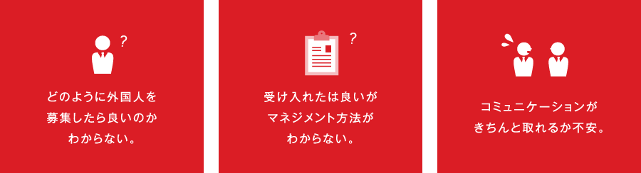 どのように外国人を募集したら良いのかわからない。受け入れたは良いがマネジメント方法がわからない。コミュニケーションがきちんと取れるか不安。