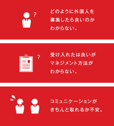 どのように外国人を募集したら良いのかわからない。受け入れたは良いがマネジメント方法がわからない。コミュニケーションがきちんと取れるか不安。